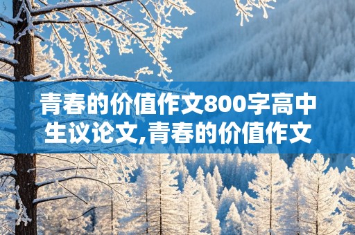 青春的价值作文800字高中生议论文,青春的价值作文800字高中生议论文素材