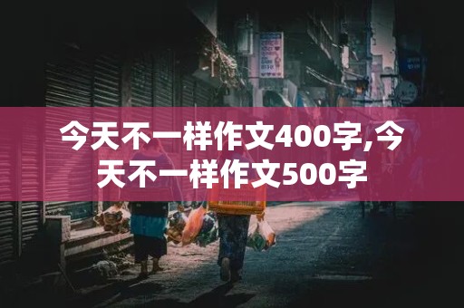 今天不一样作文400字,今天不一样作文500字