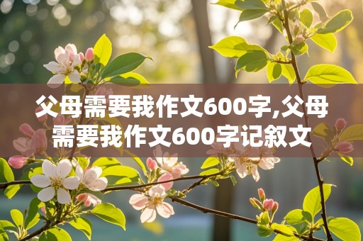 父母需要我作文600字,父母需要我作文600字记叙文