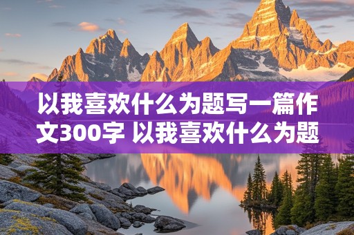 以我喜欢什么为题写一篇作文300字 以我喜欢什么为题写一篇作文300字右左