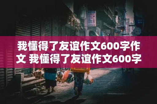 我懂得了友谊作文600字作文 我懂得了友谊作文600字作文借物叙事