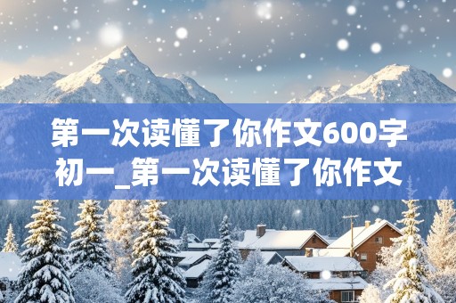 第一次读懂了你作文600字初一_第一次读懂了你作文600字初一上册