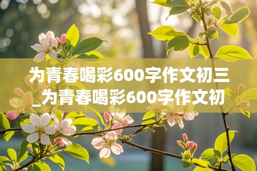 为青春喝彩600字作文初三_为青春喝彩600字作文初三下册