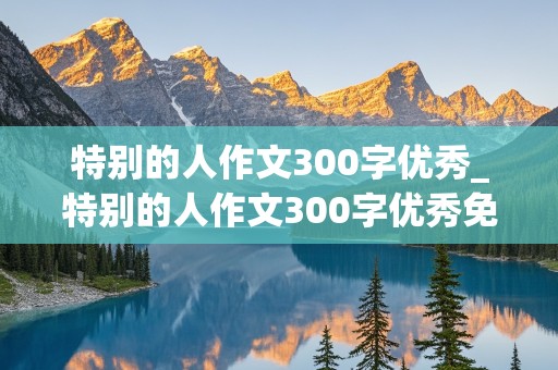 特别的人作文300字优秀_特别的人作文300字优秀免费