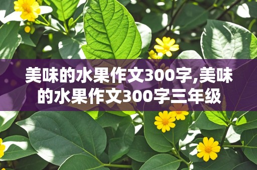 美味的水果作文300字,美味的水果作文300字三年级