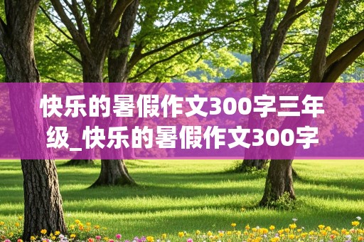 快乐的暑假作文300字三年级_快乐的暑假作文300字三年级海边游玩