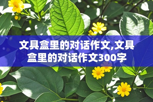 文具盒里的对话作文,文具盒里的对话作文300字