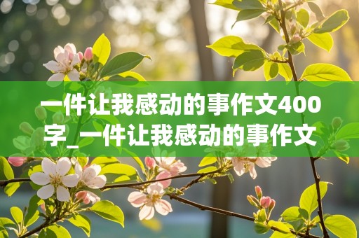 一件让我感动的事作文400字_一件让我感动的事作文400字四年级