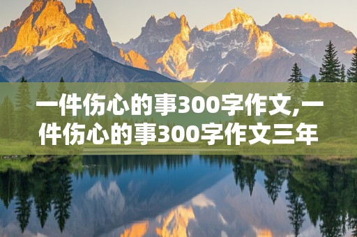 一件伤心的事300字作文,一件伤心的事300字作文三年级