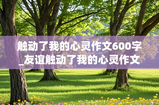 触动了我的心灵作文600字_友谊触动了我的心灵作文600字