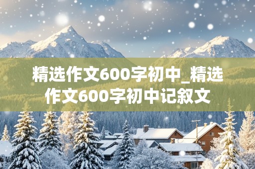 精选作文600字初中_精选作文600字初中记叙文