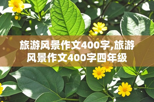 旅游风景作文400字,旅游风景作文400字四年级