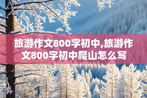 旅游作文800字初中,旅游作文800字初中爬山怎么写