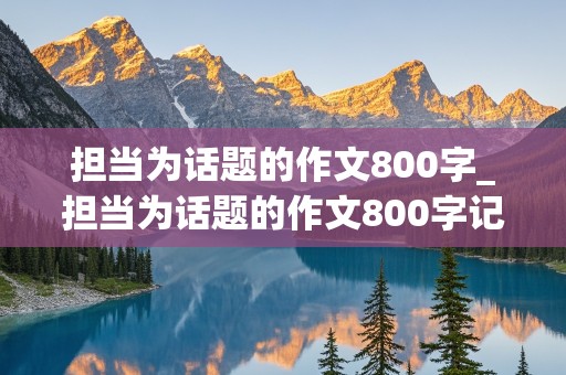 担当为话题的作文800字_担当为话题的作文800字记叙文