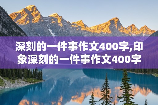 深刻的一件事作文400字,印象深刻的一件事作文400字