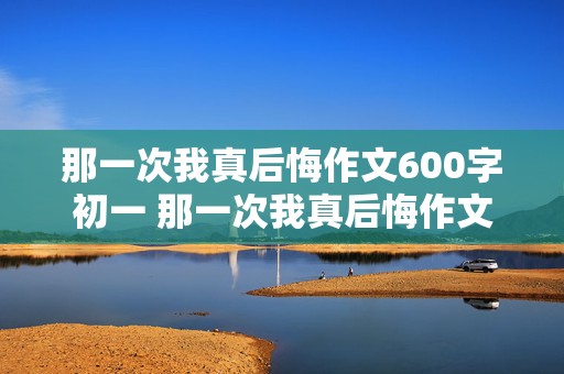 那一次我真后悔作文600字初一 那一次我真后悔作文600字初一优秀作文