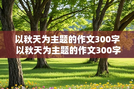 以秋天为主题的作文300字 以秋天为主题的作文300字左右