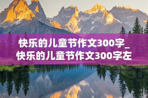 快乐的儿童节作文300字_快乐的儿童节作文300字左右