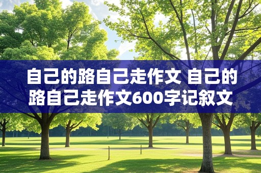 自己的路自己走作文 自己的路自己走作文600字记叙文