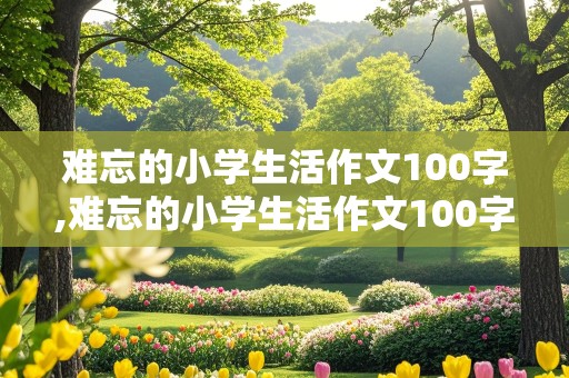 难忘的小学生活作文100字,难忘的小学生活作文100字六年级