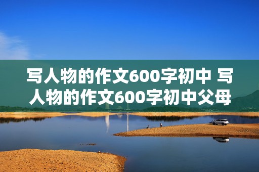 写人物的作文600字初中 写人物的作文600字初中父母