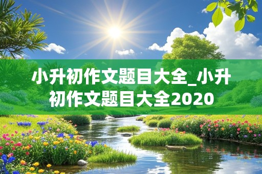 小升初作文题目大全_小升初作文题目大全2020