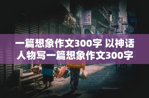 一篇想象作文300字 以神话人物写一篇想象作文300字