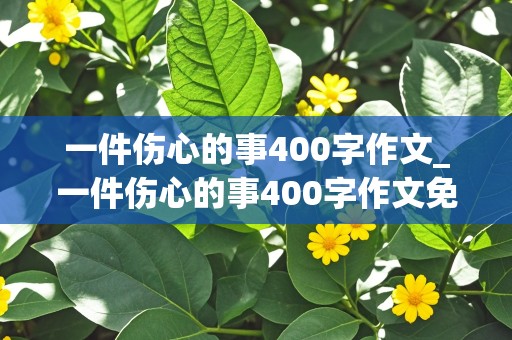 一件伤心的事400字作文_一件伤心的事400字作文免费