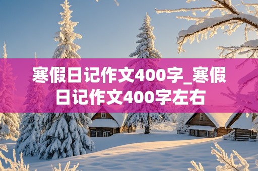 寒假日记作文400字_寒假日记作文400字左右