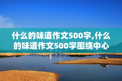 什么的味道作文500字,什么的味道作文500字围绕中心意思来写