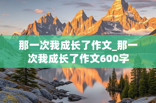 那一次我成长了作文_那一次我成长了作文600字