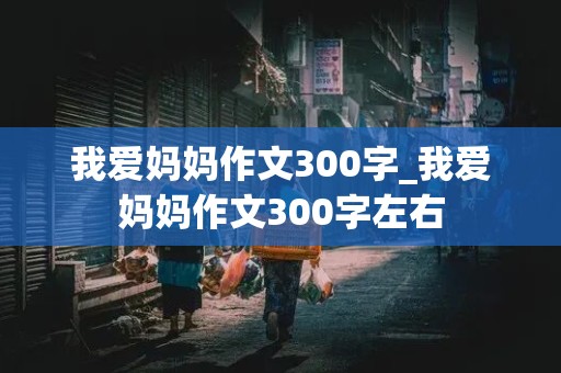 我爱妈妈作文300字_我爱妈妈作文300字左右