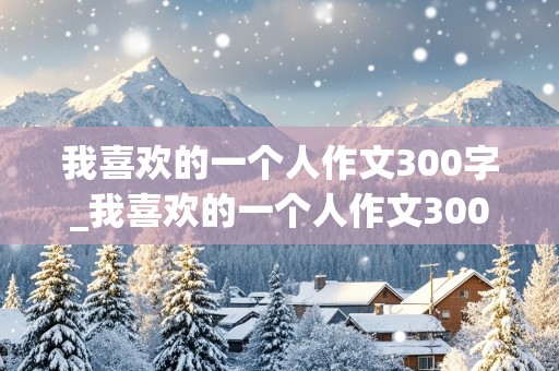 我喜欢的一个人作文300字_我喜欢的一个人作文300字三年级