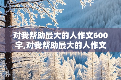 对我帮助最大的人作文600字,对我帮助最大的人作文600字初一