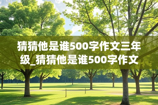 猜猜他是谁500字作文三年级_猜猜他是谁500字作文三年级上册