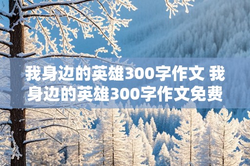 我身边的英雄300字作文 我身边的英雄300字作文免费全篇