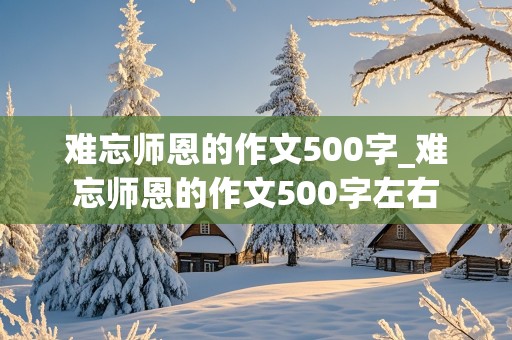 难忘师恩的作文500字_难忘师恩的作文500字左右