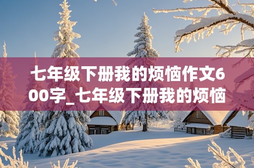 七年级下册我的烦恼作文600字_七年级下册我的烦恼作文600字害怕狗