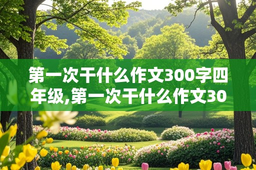 第一次干什么作文300字四年级,第一次干什么作文300字四年级上册