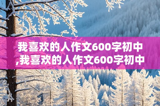 我喜欢的人作文600字初中,我喜欢的人作文600字初中作文