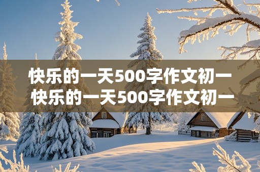 快乐的一天500字作文初一 快乐的一天500字作文初一上册