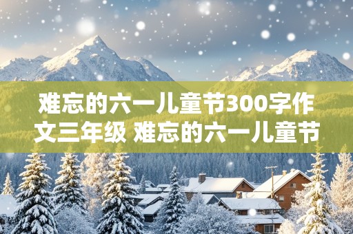 难忘的六一儿童节300字作文三年级 难忘的六一儿童节300字作文三年级看图写话