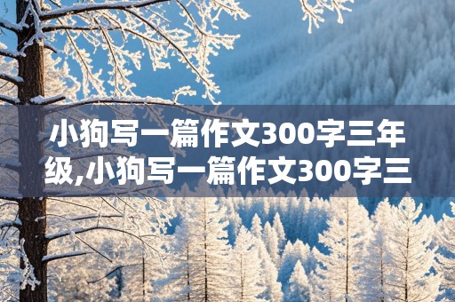 小狗写一篇作文300字三年级,小狗写一篇作文300字三年级上册