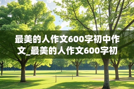 最美的人作文600字初中作文_最美的人作文600字初中作文袁隆平