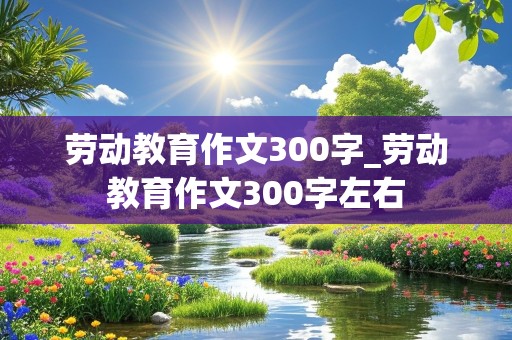 劳动教育作文300字_劳动教育作文300字左右