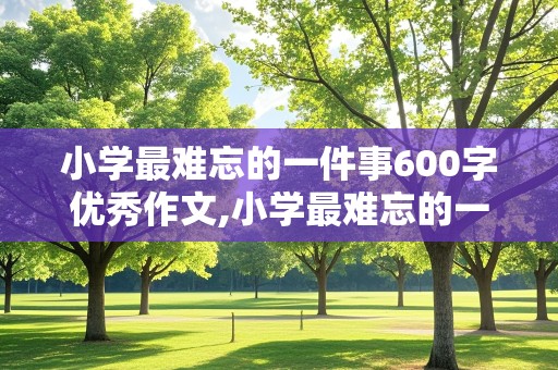 小学最难忘的一件事600字优秀作文,小学最难忘的一件事600字优秀作文怎么写