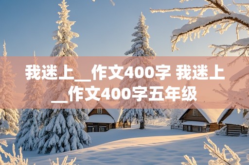 我迷上__作文400字 我迷上__作文400字五年级