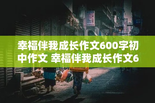 幸福伴我成长作文600字初中作文 幸福伴我成长作文600字初中作文抒情