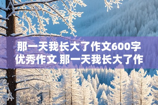 那一天我长大了作文600字优秀作文 那一天我长大了作文600字优秀作文初二