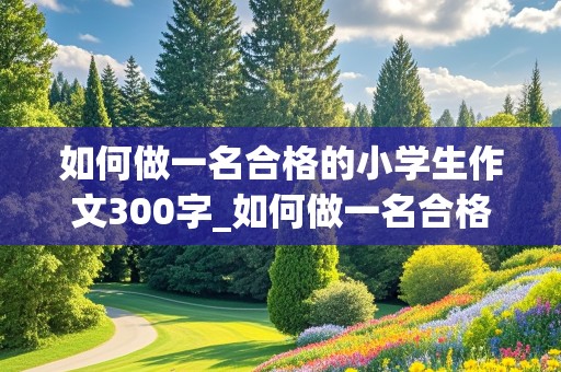 如何做一名合格的小学生作文300字_如何做一名合格的小学生作文300字左右